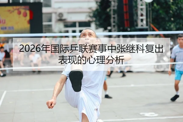 2026年国际乒联赛事中张继科复出表现的心理分析