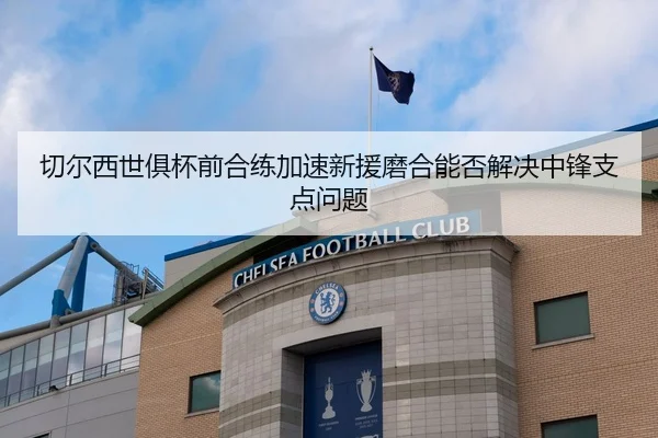 切尔西世俱杯前合练加速新援磨合能否解决中锋支点问题