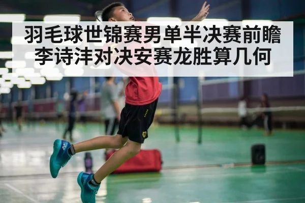 羽毛球世锦赛男单半决赛前瞻 李诗沣对决安赛龙胜算几何