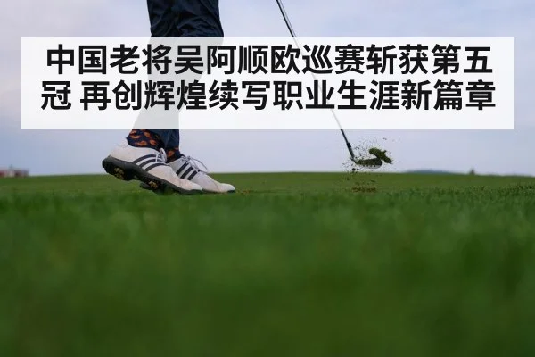 中国老将吴阿顺欧巡赛斩获第五冠 再创辉煌续写职业生涯新篇章